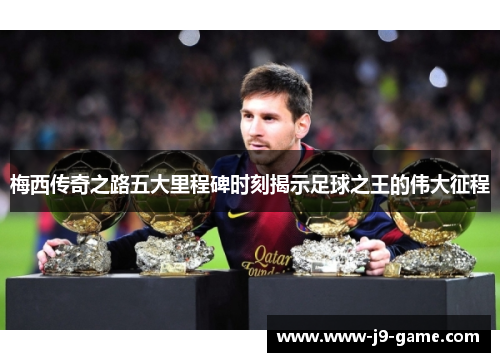 梅西传奇之路五大里程碑时刻揭示足球之王的伟大征程
