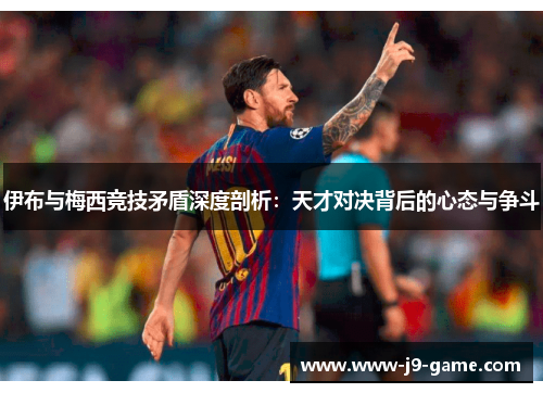 伊布与梅西竞技矛盾深度剖析：天才对决背后的心态与争斗