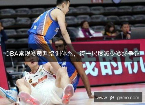 CBA常规赛裁判培训体系，统一尺度减少赛场争议
